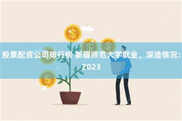 股票配资公司排行榜 新疆师范大学就业、深造情况：2023