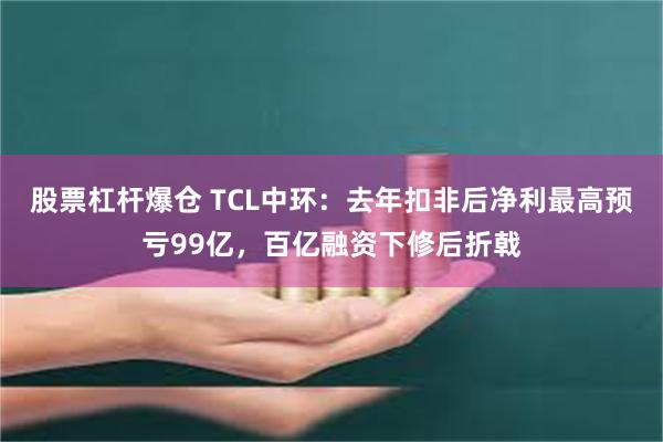 股票杠杆爆仓 TCL中环：去年扣非后净利最高预亏99亿，百亿融资下修后折戟