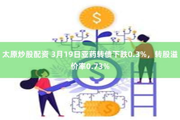 太原炒股配资 3月19日亚药转债下跌0.3%，转股溢价率0.73%