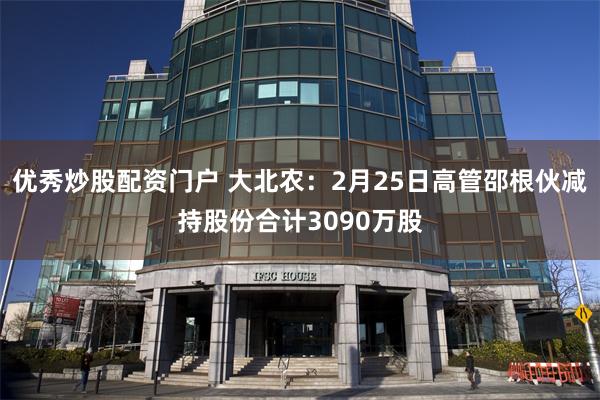 优秀炒股配资门户 大北农：2月25日高管邵根伙减持股份合计3090万股